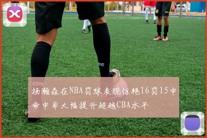 杨瀚森在NBA罚球表现惊艳16罚15中命中率大幅提升超越CBA水平