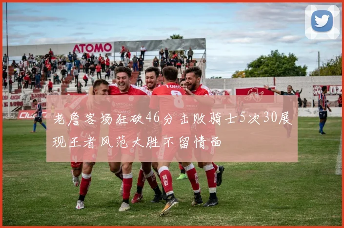 老詹客场狂砍46分击败骑士5次30展现王者风范大胜不留情面