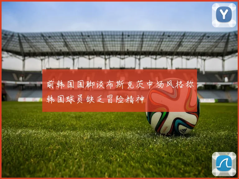 前韩国国脚谈布斯克茨中场风格称韩国球员缺乏冒险精神