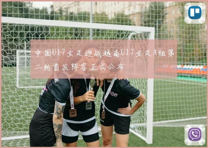 中国U17女足迎战越南U17女足A组第二轮首发阵容正式公布