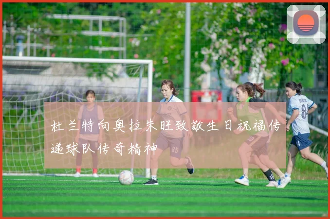 杜兰特向奥拉朱旺致敬生日祝福传递球队传奇精神