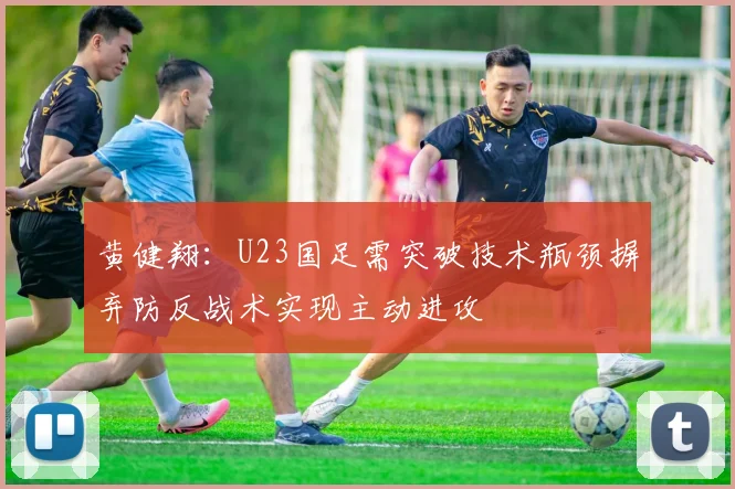 黄健翔：U23国足需突破技术瓶颈摒弃防反战术实现主动进攻