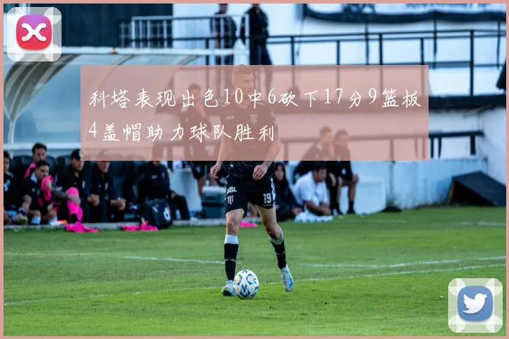 科塔表现出色10中6砍下17分9篮板4盖帽助力球队胜利