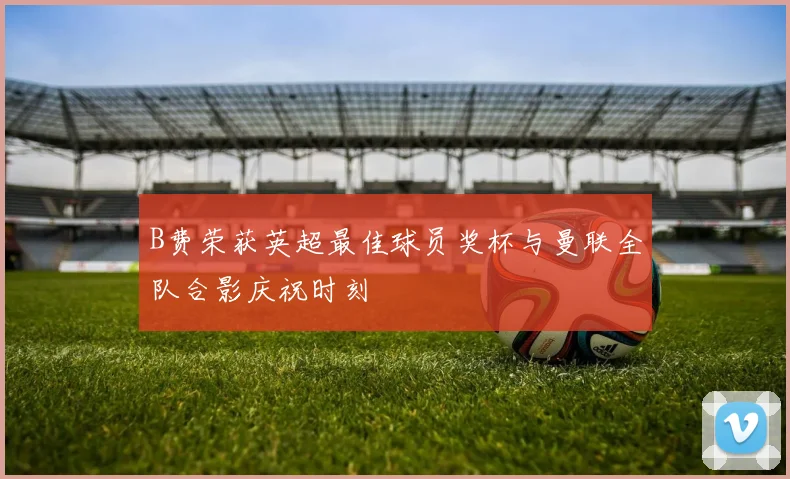 B费荣获英超最佳球员奖杯与曼联全队合影庆祝时刻