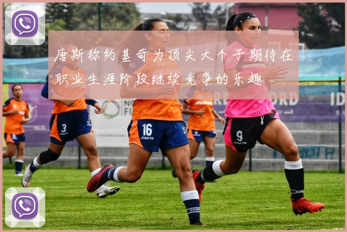 唐斯称约基奇为顶尖大个子期待在职业生涯阶段继续竞争的乐趣