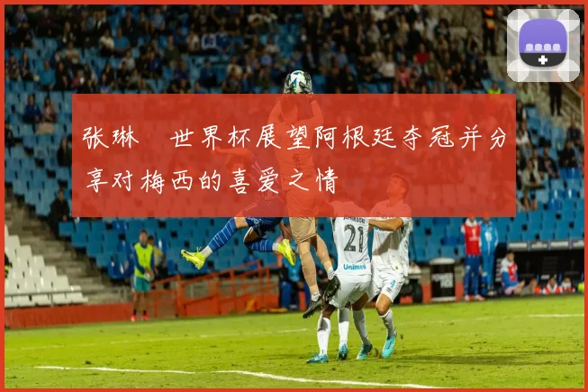 张琳芃世界杯展望阿根廷夺冠并分享对梅西的喜爱之情