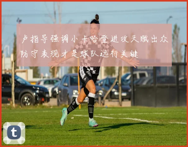 卢指导强调小卡哈登进攻天赋出众防守表现才是球队远行关键