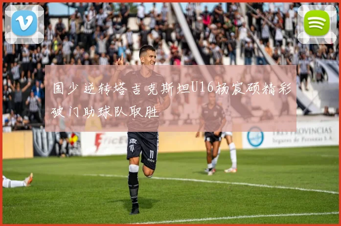 国少逆转塔吉克斯坦U16杨宸硕精彩破门助球队取胜