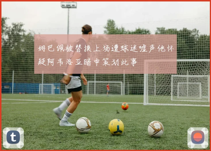 姆巴佩被替换上场遭球迷嘘声他怀疑阿韦洛亚暗中策划此事