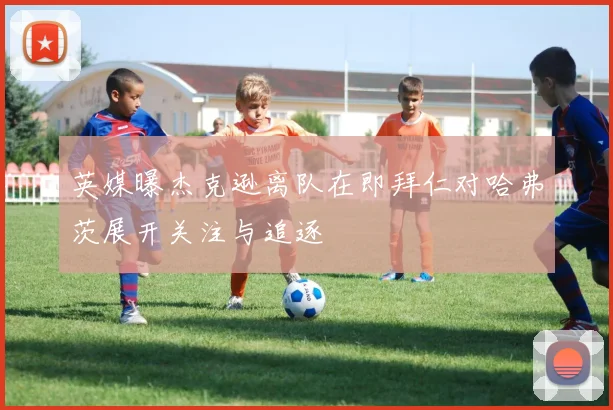 英媒曝杰克逊离队在即拜仁对哈弗茨展开关注与追逐