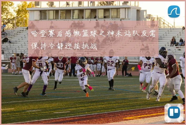 哈登赛后感慨篮球之神未站队友需保持冷静迎接挑战