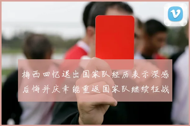 梅西回忆退出国家队经历表示深感后悔并庆幸能重返国家队继续征战